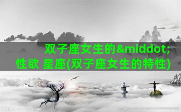 双子座女生的·性欲 星座(双子座女生的特性)